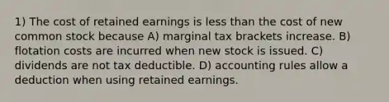 1) The cost of retained earnings is less than the cost of new common stock because A) marginal tax brackets increase. B) flotation costs are incurred when new stock is issued. C) dividends are not tax deductible. D) accounting rules allow a deduction when using retained earnings.