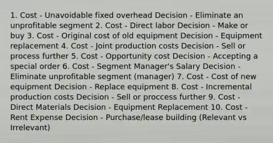 1. Cost - Unavoidable fixed overhead Decision - Eliminate an unprofitable segment 2. Cost - Direct labor Decision - Make or buy 3. Cost - Original cost of old equipment Decision - Equipment replacement 4. Cost - Joint production costs Decision - Sell or process further 5. Cost - Opportunity cost Decision - Accepting a special order 6. Cost - Segment Manager's Salary Decision - Eliminate unprofitable segment (manager) 7. Cost - Cost of new equipment Decision - Replace equipment 8. Cost - Incremental production costs Decision - Sell or proccess further 9. Cost - Direct Materials Decision - Equipment Replacement 10. Cost - Rent Expense Decision - Purchase/lease building (Relevant vs Irrelevant)