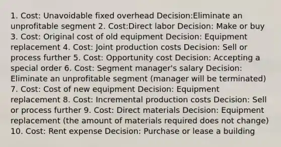 1. Cost: Unavoidable fixed overhead Decision:Eliminate an unprofitable segment 2. Cost:Direct labor Decision: Make or buy 3. Cost: Original cost of old equipment Decision: Equipment replacement 4. Cost: Joint production costs Decision: Sell or process further 5. Cost: Opportunity cost Decision: Accepting a special order 6. Cost: Segment manager's salary Decision: Eliminate an unprofitable segment (manager will be terminated) 7. Cost: Cost of new equipment Decision: Equipment replacement 8. Cost: Incremental production costs Decision: Sell or process further 9. Cost: Direct materials Decision: Equipment replacement (the amount of materials required does not change) 10. Cost: Rent expense Decision: Purchase or lease a building