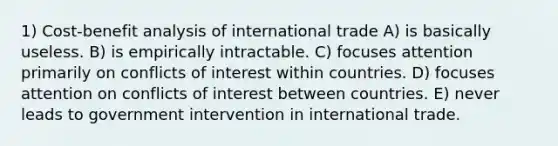 1) Cost-benefit analysis of international trade A) is basically useless. B) is empirically intractable. C) focuses attention primarily on conflicts of interest within countries. D) focuses attention on conflicts of interest between countries. E) never leads to government intervention in international trade.