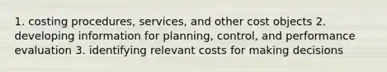 1. costing procedures, services, and other cost objects 2. developing information for planning, control, and performance evaluation 3. identifying relevant costs for making decisions