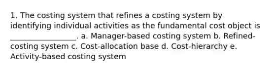 1. The costing system that refines a costing system by identifying individual activities as the fundamental cost object is _________________. a. Manager-based costing system b. Refined-costing system c. Cost-allocation base d. Cost-hierarchy e. Activity-based costing system