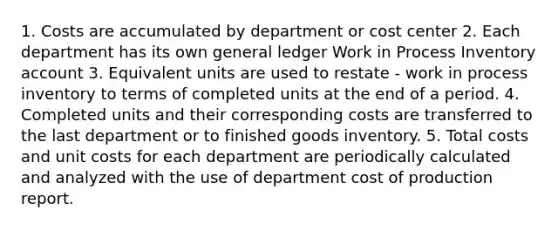 1. Costs are accumulated by department or cost center 2. Each department has its own general ledger Work in Process Inventory account 3. Equivalent units are used to restate - work in process inventory to terms of completed units at the end of a period. 4. Completed units and their corresponding costs are transferred to the last department or to finished goods inventory. 5. Total costs and unit costs for each department are periodically calculated and analyzed with the use of department cost of production report.