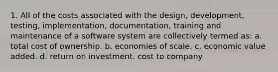 1. All of the costs associated with the design, development, testing, implementation, documentation, training and maintenance of a software system are collectively termed as: a. total cost of ownership. b. economies of scale. c. economic value added. d. return on investment. cost to company