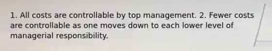 1. All costs are controllable by top management. 2. Fewer costs are controllable as one moves down to each lower level of managerial responsibility.