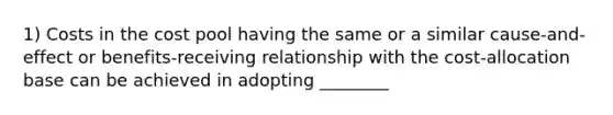 1) Costs in the cost pool having the same or a similar cause-and-effect or benefits-receiving relationship with the cost-allocation base can be achieved in adopting ________