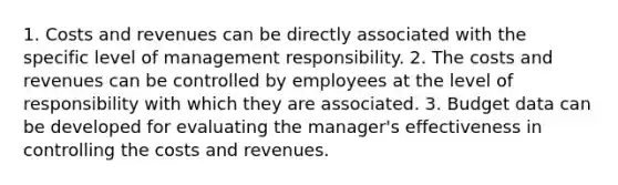 1. Costs and revenues can be directly associated with the specific level of management responsibility. 2. The costs and revenues can be controlled by employees at the level of responsibility with which they are associated. 3. Budget data can be developed for evaluating the manager's effectiveness in controlling the costs and revenues.