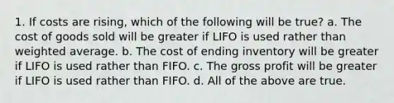 1. If costs are rising, which of the following will be true? a. The cost of goods sold will be greater if LIFO is used rather than weighted average. b. The cost of ending inventory will be greater if LIFO is used rather than FIFO. c. The gross profit will be greater if LIFO is used rather than FIFO. d. All of the above are true.