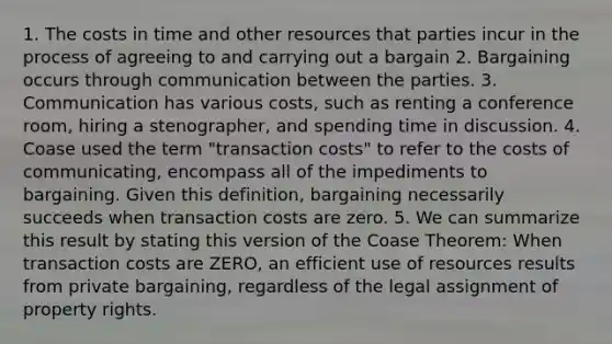 1. The costs in time and other resources that parties incur in the process of agreeing to and carrying out a bargain 2. Bargaining occurs through communication between the parties. 3. Communication has various costs, such as renting a conference room, hiring a stenographer, and spending time in discussion. 4. Coase used the term "transaction costs" to refer to the costs of communicating, encompass all of the impediments to bargaining. Given this definition, bargaining necessarily succeeds when transaction costs are zero. 5. We can summarize this result by stating this version of the Coase Theorem: When transaction costs are ZERO, an efficient use of resources results from private bargaining, regardless of the legal assignment of property rights.