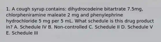 1. A cough syrup contains: dihydrocodeine bitartrate 7.5mg, chlorpheniramine maleate 2 mg and phenylephrine hydrochloride 5 mg per 5 mL. What schedule is this drug product in? A. Schedule IV B. Non-controlled C. Schedule II D. Schedule V E. Schedule III