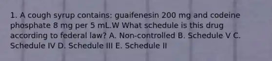 1. A cough syrup contains: guaifenesin 200 mg and codeine phosphate 8 mg per 5 mL.W What schedule is this drug according to federal law? A. Non-controlled B. Schedule V C. Schedule IV D. Schedule III E. Schedule II