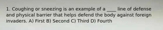 1. Coughing or sneezing is an example of a ____ line of defense and physical barrier that helps defend the body against foreign invaders. A) First B) Second C) Third D) Fourth