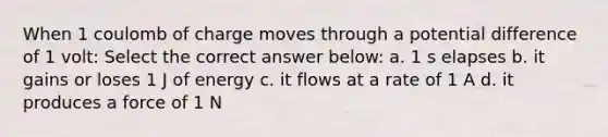 When 1 coulomb of charge moves through a potential difference of 1 volt: Select the correct answer below: a. 1 s elapses b. it gains or loses 1 J of energy c. it flows at a rate of 1 A d. it produces a force of 1 N