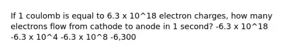 If 1 coulomb is equal to 6.3 x 10^18 electron charges, how many electrons flow from cathode to anode in 1 second? -6.3 x 10^18 -6.3 x 10^4 -6.3 x 10^8 -6,300