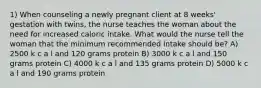 1) When counseling a newly pregnant client at 8 weeks' gestation with twins, the nurse teaches the woman about the need for increased caloric intake. What would the nurse tell the woman that the minimum recommended intake should be? A) 2500 k c a l and 120 grams protein B) 3000 k c a l and 150 grams protein C) 4000 k c a l and 135 grams protein D) 5000 k c a l and 190 grams protein