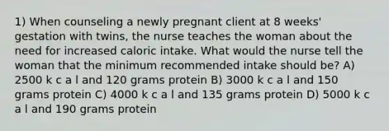 1) When counseling a newly pregnant client at 8 weeks' gestation with twins, the nurse teaches the woman about the need for increased caloric intake. What would the nurse tell the woman that the minimum recommended intake should be? A) 2500 k c a l and 120 grams protein B) 3000 k c a l and 150 grams protein C) 4000 k c a l and 135 grams protein D) 5000 k c a l and 190 grams protein