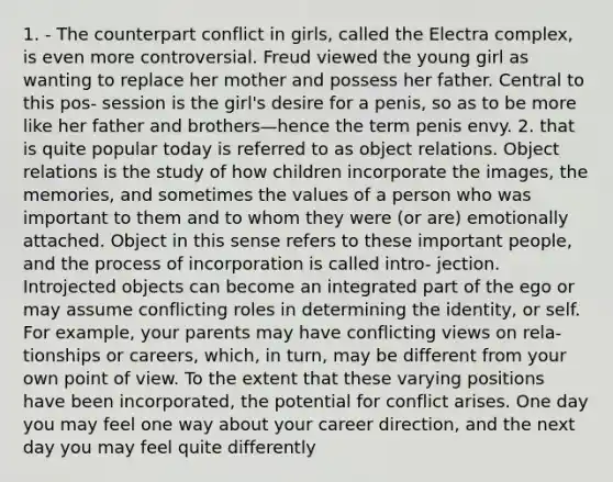 1. - The counterpart conflict in girls, called the Electra complex, is even more controversial. Freud viewed the young girl as wanting to replace her mother and possess her father. Central to this pos- session is the girl's desire for a penis, so as to be more like her father and brothers—hence the term penis envy. 2. that is quite popular today is referred to as object relations. Object relations is the study of how children incorporate the images, the memories, and sometimes the values of a person who was important to them and to whom they were (or are) emotionally attached. Object in this sense refers to these important people, and the process of incorporation is called intro- jection. Introjected objects can become an integrated part of the ego or may assume conflicting roles in determining the identity, or self. For example, your parents may have conflicting views on rela- tionships or careers, which, in turn, may be different from your own point of view. To the extent that these varying positions have been incorporated, the potential for conflict arises. One day you may feel one way about your career direction, and the next day you may feel quite differently