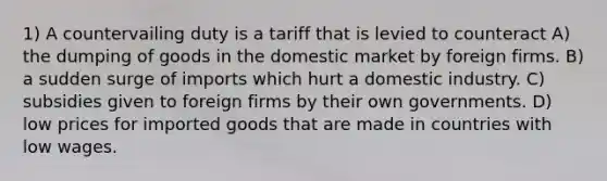 1) A countervailing duty is a tariff that is levied to counteract A) the dumping of goods in the domestic market by foreign firms. B) a sudden surge of imports which hurt a domestic industry. C) subsidies given to foreign firms by their own governments. D) low prices for imported goods that are made in countries with low wages.