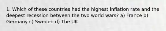 1. Which of these countries had the highest inflation rate and the deepest recession between the two world wars? a) France b) Germany c) Sweden d) The UK