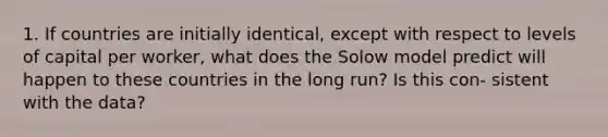 1. If countries are initially identical, except with respect to levels of capital per worker, what does the Solow model predict will happen to these countries in the long run? Is this con- sistent with the data?