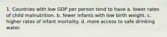 1. Countries with low GDP per person tend to have a. lower rates of child malnutrition. b. fewer infants with low birth weight. c. higher rates of infant mortality. d. more access to safe drinking water.