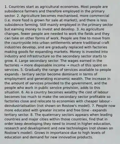 1. Countries start as agricultural economies. Most people are subsidence farmers and therefore employed in the primary sector. 2. Agriculture becomes mechanised, more commercial (i.e. more food is grown for sale at market), and there is less subsidence farming. Still mainly employed in the primary sector but earning money to invest and develop. 3. As agriculture changes, fewer people are needed to work the fields and they can take on other forms of work. People are free to move from the countryside into urban settlements where traditional craft industries develop, and are gradually replaced with factories making goods for expanding markets. Money is invested into industry and infrastructure so the secondary sector starts to grow. 4. Large secondary sector. The wages earned in the factories → more disposable income → much of this spent on services. 5. Gradually the range of services available to people expands - tertiary sector become dominant in terms of employment and generating economic wealth. The increase in the amount of services provided to the government, and the people who work in public service provision, adds to this situation. 6. As a country becomes wealthy the cost of labour becomes too much to make the secondary sector profitable so factories close and relocate to economies with cheaper labour - deindustrialisation (not shown on Rostow's model). 7. People now more educated with greater income and free time - expands tertiary sector. 8. The quaternary sectors appears when leading countries and major cities within those countries, find that in order keep developing they need to invest in higher education, research and development and new technologies (not shown on Rostow's model). Grows in importance due to high levels of education and demand for new innovative products.