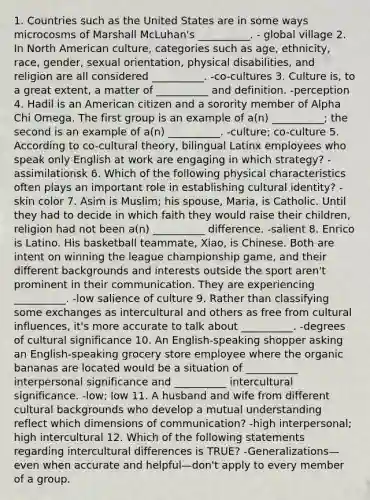 1. Countries such as the United States are in some ways microcosms of Marshall McLuhan's __________. - global village 2. In North American culture, categories such as age, ethnicity, race, gender, sexual orientation, physical disabilities, and religion are all considered __________. -co-cultures 3. Culture is, to a great extent, a matter of __________ and definition. -perception 4. Hadil is an American citizen and a sorority member of Alpha Chi Omega. The first group is an example of a(n) __________; the second is an example of a(n) __________. -culture; co-culture 5. According to co-cultural theory, bilingual Latinx employees who speak only English at work are engaging in which strategy? -assimilationsk 6. Which of the following physical characteristics often plays an important role in establishing cultural identity? -skin color 7. Asim is Muslim; his spouse, Maria, is Catholic. Until they had to decide in which faith they would raise their children, religion had not been a(n) __________ difference. -salient 8. Enrico is Latino. His basketball teammate, Xiao, is Chinese. Both are intent on winning the league championship game, and their different backgrounds and interests outside the sport aren't prominent in their communication. They are experiencing __________. -low salience of culture 9. Rather than classifying some exchanges as intercultural and others as free from cultural influences, it's more accurate to talk about __________. -degrees of cultural significance 10. An English-speaking shopper asking an English-speaking grocery store employee where the organic bananas are located would be a situation of __________ interpersonal significance and __________ intercultural significance. -low; low 11. A husband and wife from different cultural backgrounds who develop a mutual understanding reflect which dimensions of communication? -high interpersonal; high intercultural 12. Which of the following statements regarding intercultural differences is TRUE? -Generalizations—even when accurate and helpful—don't apply to every member of a group.