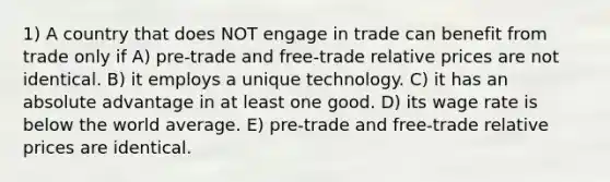 1) A country that does NOT engage in trade can benefit from trade only if A) pre-trade and free-trade relative prices are not identical. B) it employs a unique technology. C) it has an absolute advantage in at least one good. D) its wage rate is below the world average. E) pre-trade and free-trade relative prices are identical.