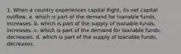 1. When a country experiences capital flight, its net capital outflow, a. which is part of the demand for loanable funds, increases. b. which is part of the supply of loanable funds, increases. c. which is part of the demand for loanable funds, decreases. d. which is part of the supply of loanable funds, decreases.