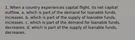 1. When a country experiences capital flight, its net capital outflow, a. which is part of the demand for loanable funds, increases. b. which is part of the supply of loanable funds, increases. c. which is part of the demand for loanable funds, decreases. d. which is part of the supply of loanable funds, decreases.