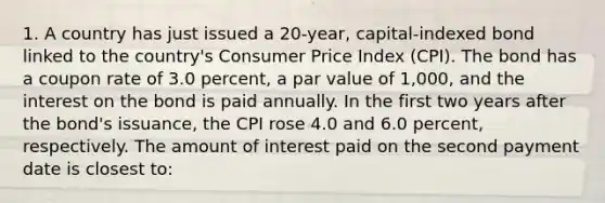 1. A country has just issued a 20-year, capital-indexed bond linked to the country's Consumer Price Index (CPI). The bond has a coupon rate of 3.0 percent, a par value of 1,000, and the interest on the bond is paid annually. In the first two years after the bond's issuance, the CPI rose 4.0 and 6.0 percent, respectively. The amount of interest paid on the second payment date is closest to: