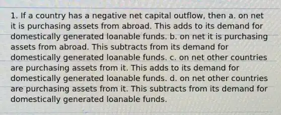 1. If a country has a negative net capital outflow, then a. on net it is purchasing assets from abroad. This adds to its demand for domestically generated loanable funds. b. on net it is purchasing assets from abroad. This subtracts from its demand for domestically generated loanable funds. c. on net other countries are purchasing assets from it. This adds to its demand for domestically generated loanable funds. d. on net other countries are purchasing assets from it. This subtracts from its demand for domestically generated loanable funds.