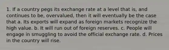 1. If a country pegs its exchange rate at a level that is, and continues to be, overvalued, then it will eventually be the case that a. Its exports will expand as foreign markets recognize the high value. b. It will run out of foreign reserves. c. People will engage in smuggling to avoid the official exchange rate. d. Prices in the country will rise.