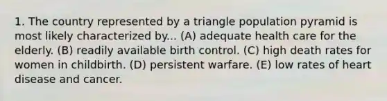 1. The country represented by a triangle population pyramid is most likely characterized by... (A) adequate health care for the elderly. (B) readily available birth control. (C) high death rates for women in childbirth. (D) persistent warfare. (E) low rates of heart disease and cancer.