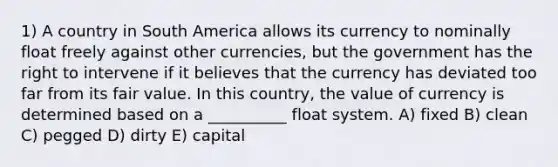 1) A country in South America allows its currency to nominally float freely against other currencies, but the government has the right to intervene if it believes that the currency has deviated too far from its fair value. In this country, the value of currency is determined based on a __________ float system. A) fixed B) clean C) pegged D) dirty E) capital