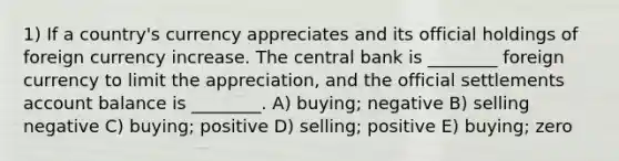 1) If a country's currency appreciates and its official holdings of foreign currency increase. The central bank is ________ foreign currency to limit the appreciation, and the official settlements account balance is ________. A) buying; negative B) selling negative C) buying; positive D) selling; positive E) buying; zero