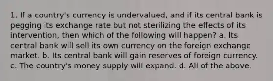 1. If a country's currency is undervalued, and if its central bank is pegging its exchange rate but not sterilizing the effects of its intervention, then which of the following will happen? a. Its central bank will sell its own currency on the foreign exchange market. b. Its central bank will gain reserves of foreign currency. c. The country's money supply will expand. d. All of the above.