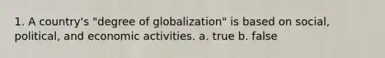 1. A country's "degree of globalization" is based on social, political, and economic activities. a. true b. false