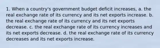 1. When a country's government budget deficit increases, a. the real exchange rate of its currency and its net exports increase. b. the real exchange rate of its currency and its net exports decrease. c. the real exchange rate of its currency increases and its net exports decrease. d. the real exchange rate of its currency decreases and its net exports increase.