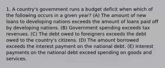 1. A country's government runs a budget deficit when which of the following occurs in a given year? (A) The amount of new loans to developing nations exceeds the amount of loans paid off by developing nations. (B) Government spending exceeds tax revenues. (C) The debt owed to foreigners exceeds the debt owed to the country's citizens. (D) The amount borrowed exceeds the interest payment on the national debt. (E) Interest payments on the national debt exceed spending on goods and services.