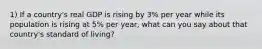 1) If a country's real GDP is rising by 3% per year while its population is rising at 5% per year, what can you say about that country's standard of living?