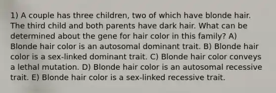 1) A couple has three children, two of which have blonde hair. The third child and both parents have dark hair. What can be determined about the gene for hair color in this family? A) Blonde hair color is an autosomal dominant trait. B) Blonde hair color is a sex-linked dominant trait. C) Blonde hair color conveys a lethal mutation. D) Blonde hair color is an autosomal recessive trait. E) Blonde hair color is a sex-linked recessive trait.