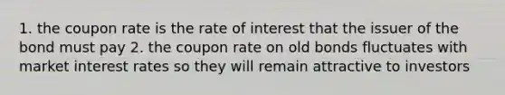 1. the coupon rate is the rate of interest that the issuer of the bond must pay 2. the coupon rate on old bonds fluctuates with market interest rates so they will remain attractive to investors