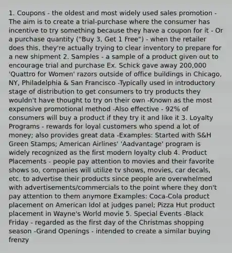 1. Coupons - the oldest and most widely used sales promotion -The aim is to create a trial-purchase where the consumer has incentive to try something because they have a coupon for it - Or a purchase quantity ("Buy 3, Get 1 Free") - when the retailer does this, they're actually trying to clear inventory to prepare for a new shipment 2. Samples - a sample of a product given out to encourage trial and purchase Ex. Schick gave away 200,000 'Quattro for Women' razors outside of office buildings in Chicago, NY, Philadelphia & San Francisco -Typically used in introductory stage of distribution to get consumers to try products they wouldn't have thought to try on their own -Known as the most expensive promotional method -Also effective - 92% of consumers will buy a product if they try it and like it 3. Loyalty Programs - rewards for loyal customers who spend a lot of money; also provides great data -Examples: Started with S&H Green Stamps; American Airlines' 'Aadvantage' program is widely recognized as the first modern loyalty club 4. Product Placements - people pay attention to movies and their favorite shows so, companies will utilize tv shows, movies, car decals, etc. to advertise their products since people are overwhelmed with advertisements/commercials to the point where they don't pay attention to them anymore Examples: Coca-Cola product placement on American Idol at judges panel; Pizza Hut product placement in Wayne's World movie 5. Special Events -Black Friday - regarded as the first day of the Christmas shopping season -Grand Openings - intended to create a similar buying frenzy