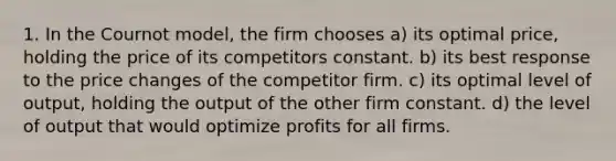 1. In the Cournot model, the firm chooses a) its optimal price, holding the price of its competitors constant. b) its best response to the price changes of the competitor firm. c) its optimal level of output, holding the output of the other firm constant. d) the level of output that would optimize profits for all firms.