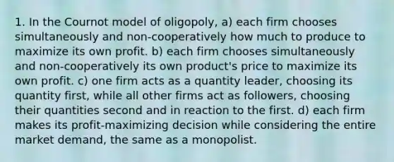 1. In the Cournot model of oligopoly, a) each firm chooses simultaneously and non-cooperatively how much to produce to maximize its own profit. b) each firm chooses simultaneously and non-cooperatively its own product's price to maximize its own profit. c) one firm acts as a quantity leader, choosing its quantity first, while all other firms act as followers, choosing their quantities second and in reaction to the first. d) each firm makes its profit-maximizing decision while considering the entire market demand, the same as a monopolist.