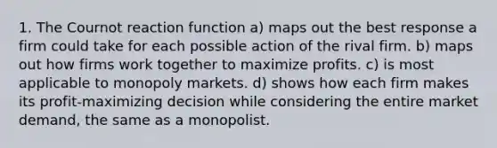 1. The Cournot reaction function a) maps out the best response a firm could take for each possible action of the rival firm. b) maps out how firms work together to maximize profits. c) is most applicable to monopoly markets. d) shows how each firm makes its profit-maximizing decision while considering the entire market demand, the same as a monopolist.