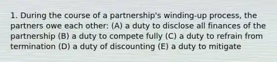 1. During the course of a partnership's winding-up process, the partners owe each other: (A) a duty to disclose all finances of the partnership (B) a duty to compete fully (C) a duty to refrain from termination (D) a duty of discounting (E) a duty to mitigate