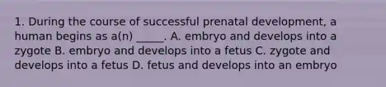 1. During the course of successful prenatal development, a human begins as a(n) _____. A. embryo and develops into a zygote B. embryo and develops into a fetus C. zygote and develops into a fetus D. fetus and develops into an embryo