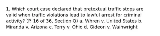 1. Which court case declared that pretextual traffic stops are valid when traffic violations lead to lawful arrest for criminal activity? (P. 16 of 36, Section Q) a. Whren v. United States b. Miranda v. Arizona c. Terry v. Ohio d. Gideon v. Wainwright